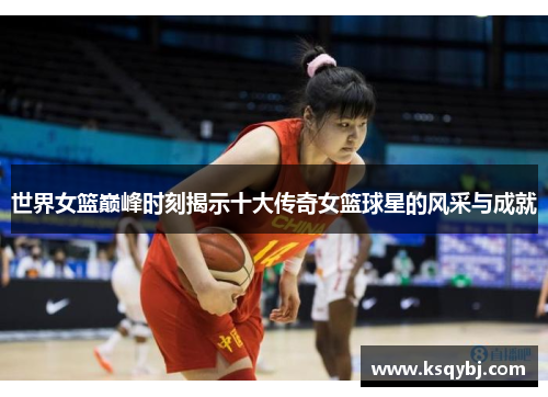 世界女篮巅峰时刻揭示十大传奇女篮球星的风采与成就
