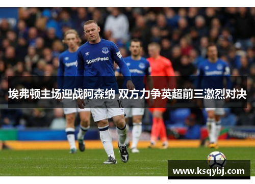 埃弗顿主场迎战阿森纳 双方力争英超前三激烈对决