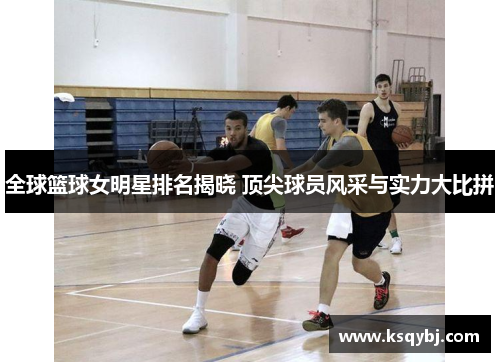 全球篮球女明星排名揭晓 顶尖球员风采与实力大比拼