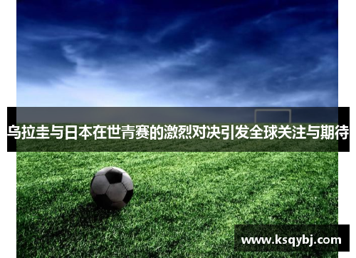 乌拉圭与日本在世青赛的激烈对决引发全球关注与期待