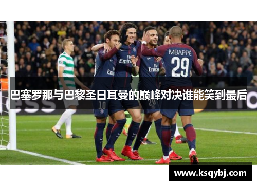 巴塞罗那与巴黎圣日耳曼的巅峰对决谁能笑到最后